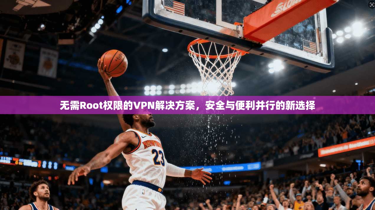 无需Root权限的VPN解决方案,安全与便利并行的新选择