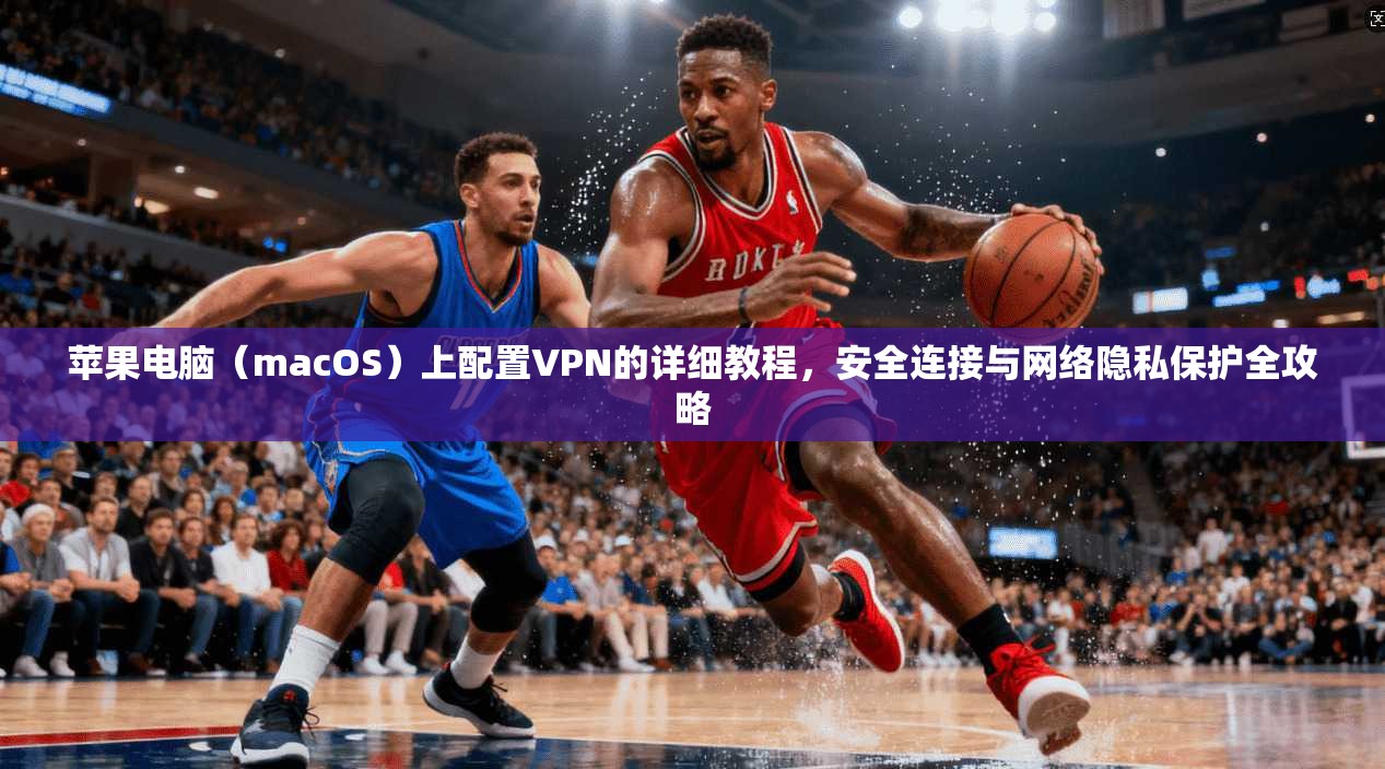 苹果电脑（macOS）上配置VPN的详细教程，安全连接与网络隐私保护全攻略