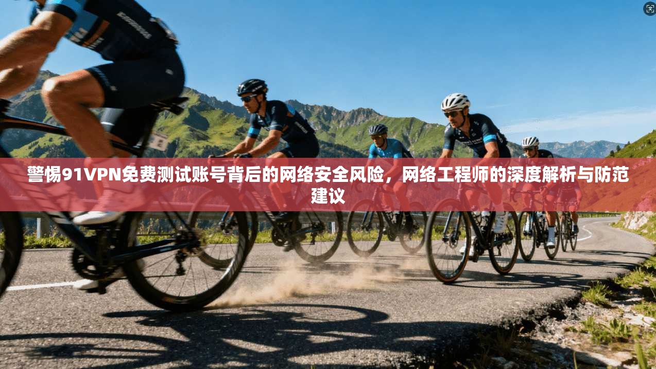 警惕91VPN免费测试账号背后的网络安全风险，网络工程师的深度解析与防范建议