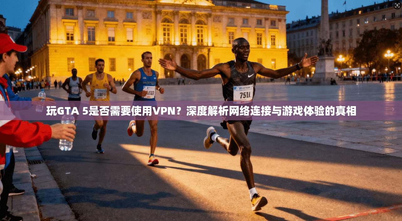 玩GTA 5是否需要使用VPN?深度解析网络连接与游戏体验的真相